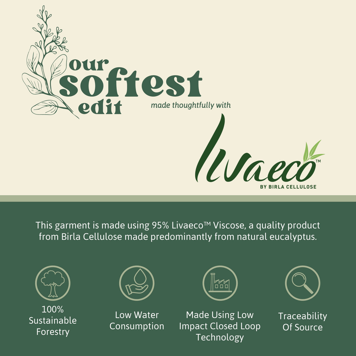 Made using 95% Livaeco viscose from Birla Cellulose, produced predominantly from natural eucalyptus. 100% sustainable forestry, low water consumption, low impact closed loop technology, traceability of source.
