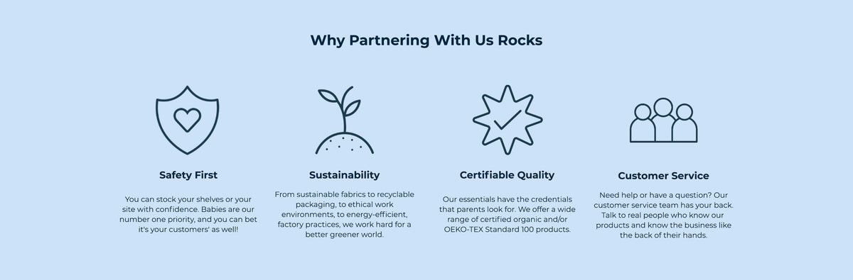 Why Partnering With Us Rocks. Safety First: you can stock your shelves or your site with confidence, babies are our number one priority. Sustainability: from sustainable fabrics to recyclable packaging, to ethical work environments, to energy-efficient factory practices. Certifiable Quality: a wide range of certified organic and OEKO-TEX Standard 100 products. Customer Service: talk to real people who know our products and the business.