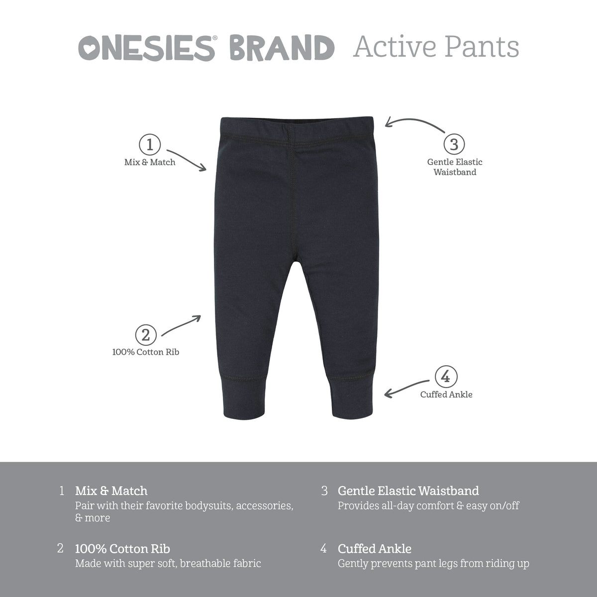 Onesies Brand active pants features. Mix and match with bodysuits and accessories. 100% cotton rib, super soft and breathable. Gentle elastic waistband for all-day comfort and easy on and off. Cuffed ankle gently prevents pant legs from riding up.