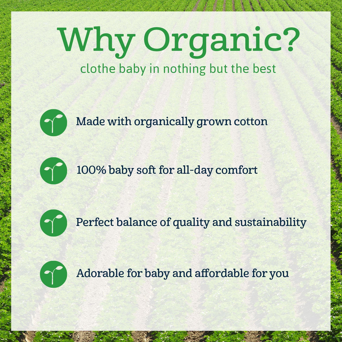 Why organic. Made with organically grown cotton. 100% baby soft for all-day comfort. Perfect balance of quality and sustainability. Adorable for baby and affordable for you.